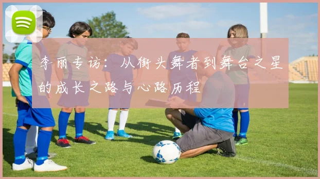 李丽专访：从街头舞者到舞台之星的成长之路与心路历程
