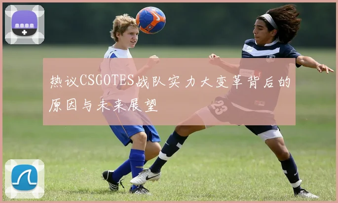热议CSGOTES战队实力大变革背后的原因与未来展望