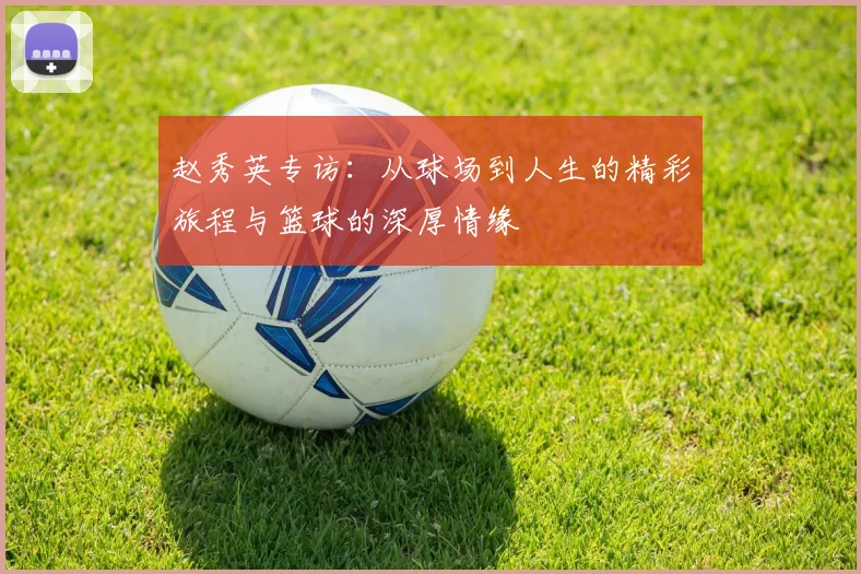 赵秀英专访：从球场到人生的精彩旅程与篮球的深厚情缘