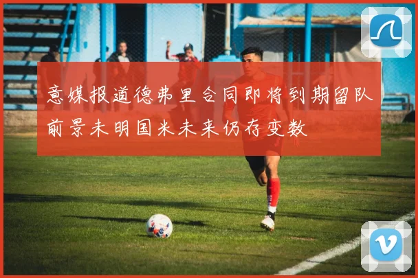 意媒报道德弗里合同即将到期留队前景未明国米未来仍存变数