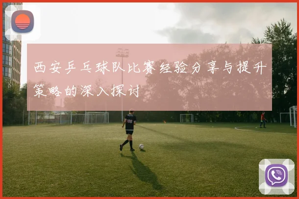 西安乒乓球队比赛经验分享与提升策略的深入探讨