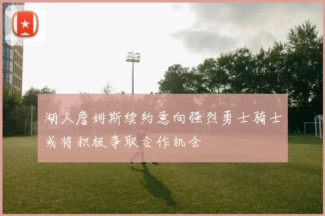 湖人詹姆斯续约意向强烈勇士骑士或将积极争取合作机会