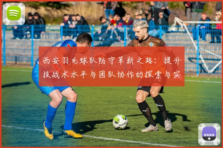 西安羽毛球队防守革新之路：提升技战术水平与团队协作的探索与实践