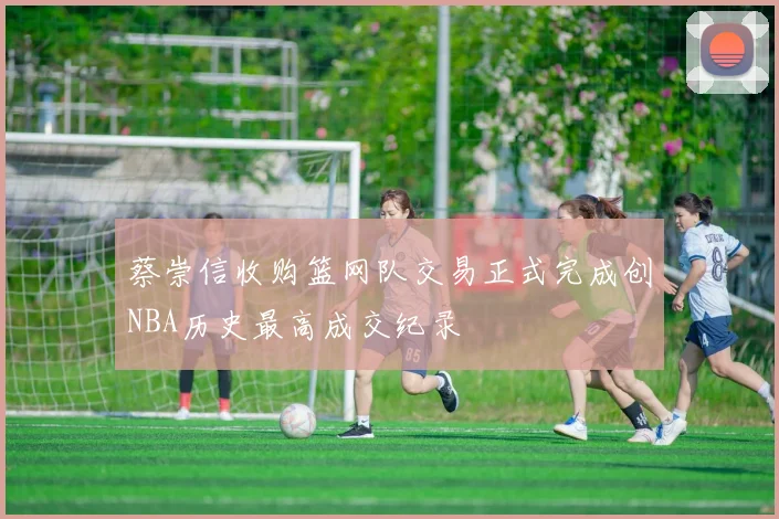 蔡崇信收购篮网队交易正式完成创NBA历史最高成交纪录